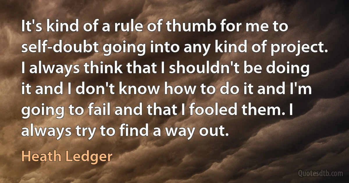 It's kind of a rule of thumb for me to self-doubt going into any kind of project. I always think that I shouldn't be doing it and I don't know how to do it and I'm going to fail and that I fooled them. I always try to find a way out. (Heath Ledger)