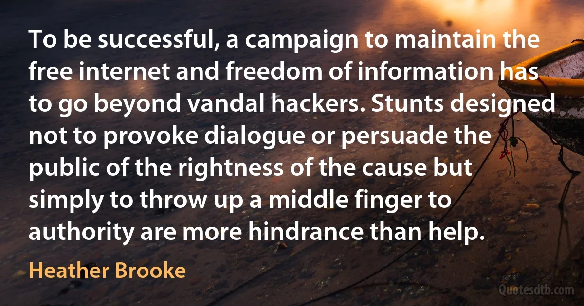 To be successful, a campaign to maintain the free internet and freedom of information has to go beyond vandal hackers. Stunts designed not to provoke dialogue or persuade the public of the rightness of the cause but simply to throw up a middle finger to authority are more hindrance than help. (Heather Brooke)