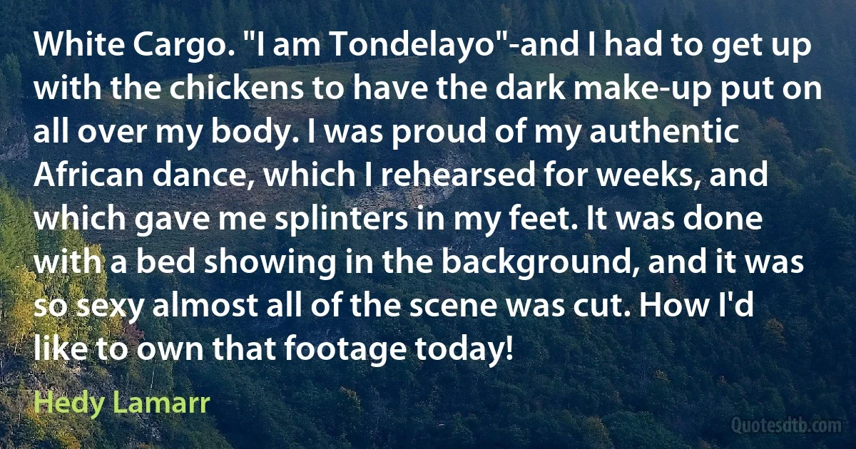 White Cargo. "I am Tondelayo"-and I had to get up with the chickens to have the dark make‐up put on all over my body. I was proud of my authentic African dance, which I rehearsed for weeks, and which gave me splinters in my feet. It was done with a bed showing in the background, and it was so sexy almost all of the scene was cut. How I'd like to own that footage today! (Hedy Lamarr)