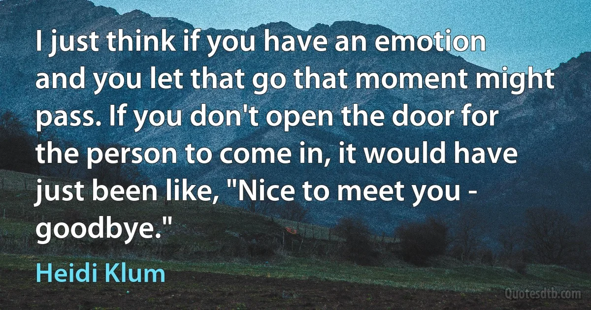 I just think if you have an emotion and you let that go that moment might pass. If you don't open the door for the person to come in, it would have just been like, "Nice to meet you - goodbye." (Heidi Klum)