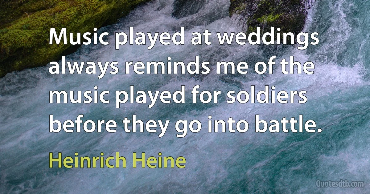 Music played at weddings always reminds me of the music played for soldiers before they go into battle. (Heinrich Heine)