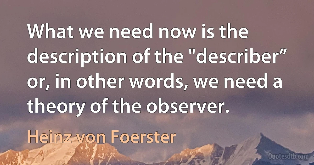 What we need now is the description of the "describer” or, in other words, we need a theory of the observer. (Heinz von Foerster)