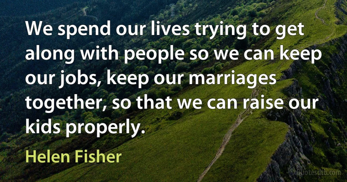 We spend our lives trying to get along with people so we can keep our jobs, keep our marriages together, so that we can raise our kids properly. (Helen Fisher)