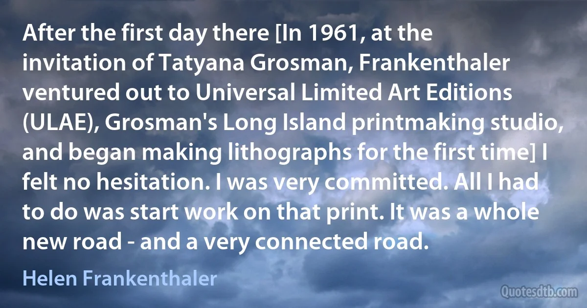 After the first day there [In 1961, at the invitation of Tatyana Grosman, Frankenthaler ventured out to Universal Limited Art Editions (ULAE), Grosman's Long Island printmaking studio, and began making lithographs for the first time] I felt no hesitation. I was very committed. All I had to do was start work on that print. It was a whole new road - and a very connected road. (Helen Frankenthaler)