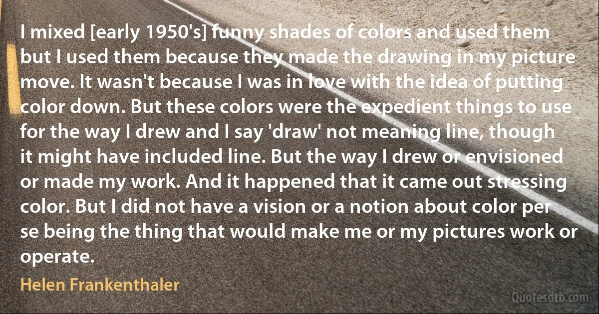 I mixed [early 1950's] funny shades of colors and used them but I used them because they made the drawing in my picture move. It wasn't because I was in love with the idea of putting color down. But these colors were the expedient things to use for the way I drew and I say 'draw' not meaning line, though it might have included line. But the way I drew or envisioned or made my work. And it happened that it came out stressing color. But I did not have a vision or a notion about color per se being the thing that would make me or my pictures work or operate. (Helen Frankenthaler)