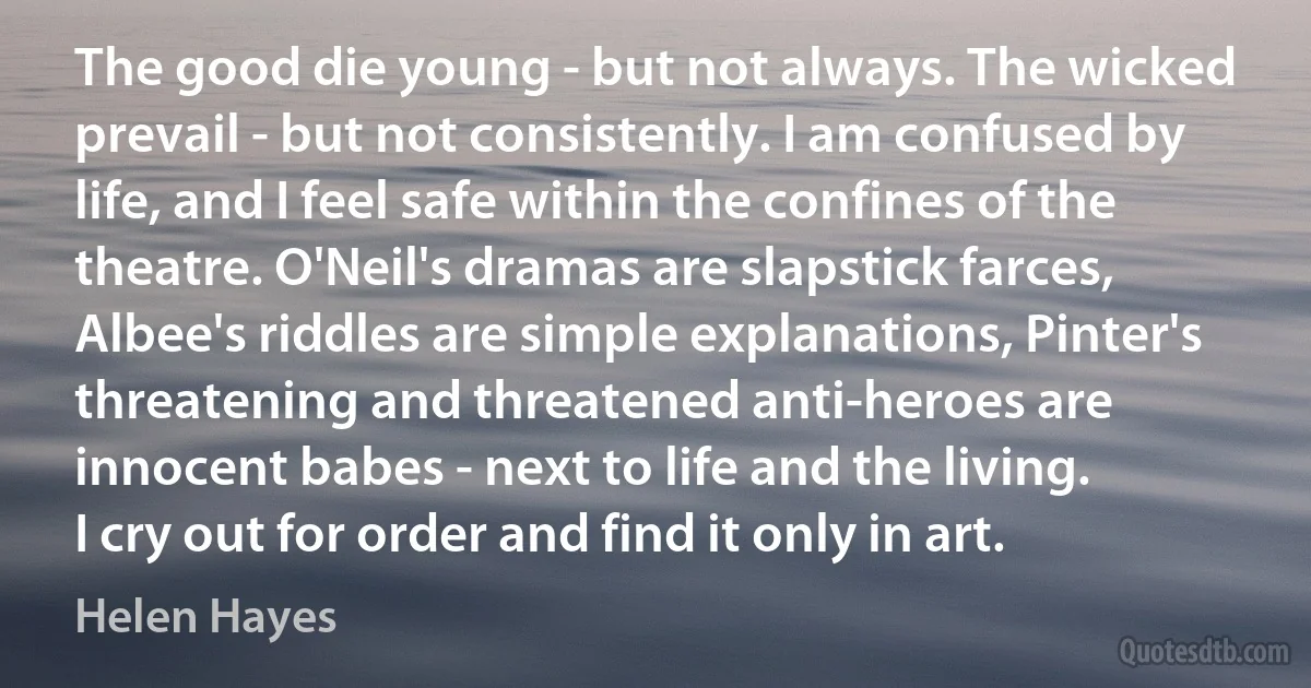 The good die young - but not always. The wicked prevail - but not consistently. I am confused by life, and I feel safe within the confines of the theatre. O'Neil's dramas are slapstick farces, Albee's riddles are simple explanations, Pinter's threatening and threatened anti-heroes are innocent babes - next to life and the living.
I cry out for order and find it only in art. (Helen Hayes)