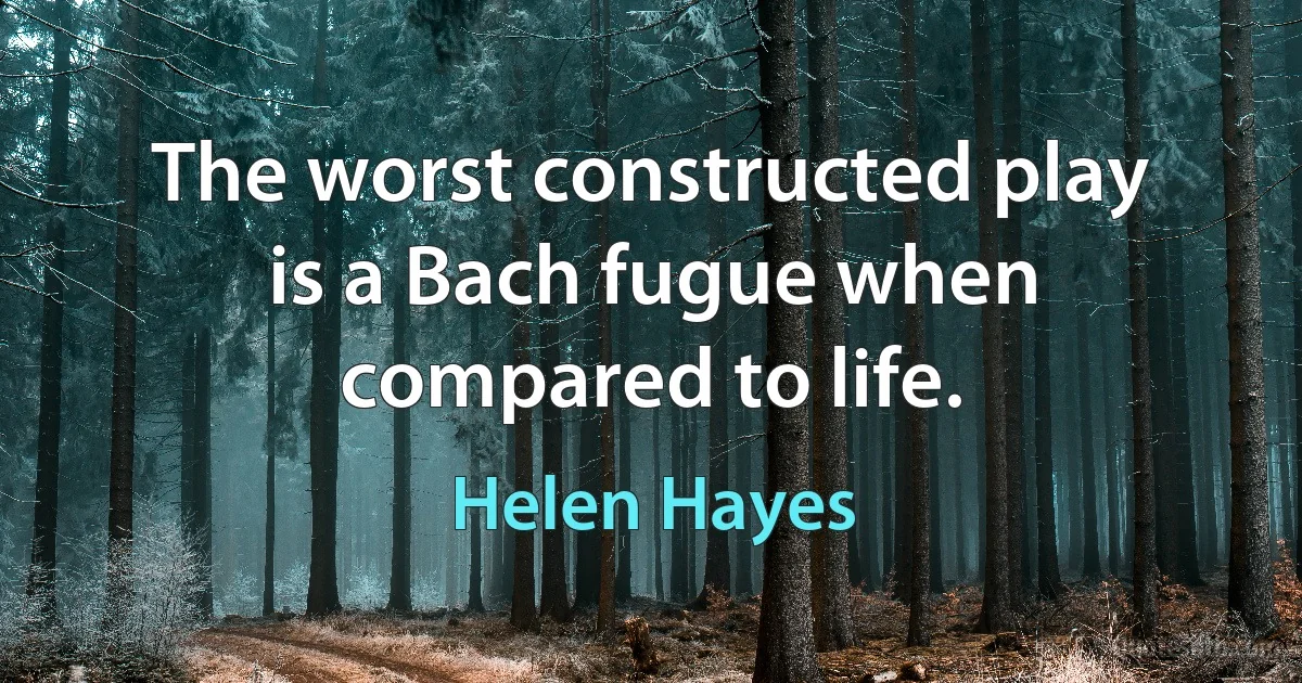 The worst constructed play is a Bach fugue when compared to life. (Helen Hayes)