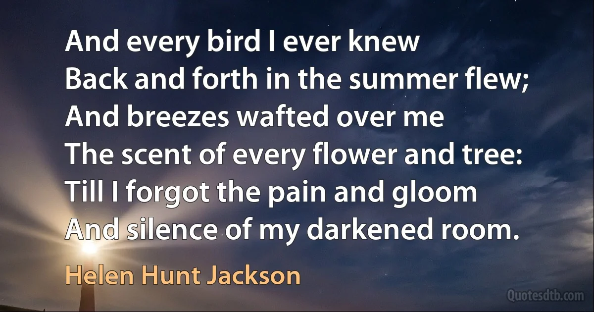 And every bird I ever knew
Back and forth in the summer flew;
And breezes wafted over me
The scent of every flower and tree:
Till I forgot the pain and gloom
And silence of my darkened room. (Helen Hunt Jackson)