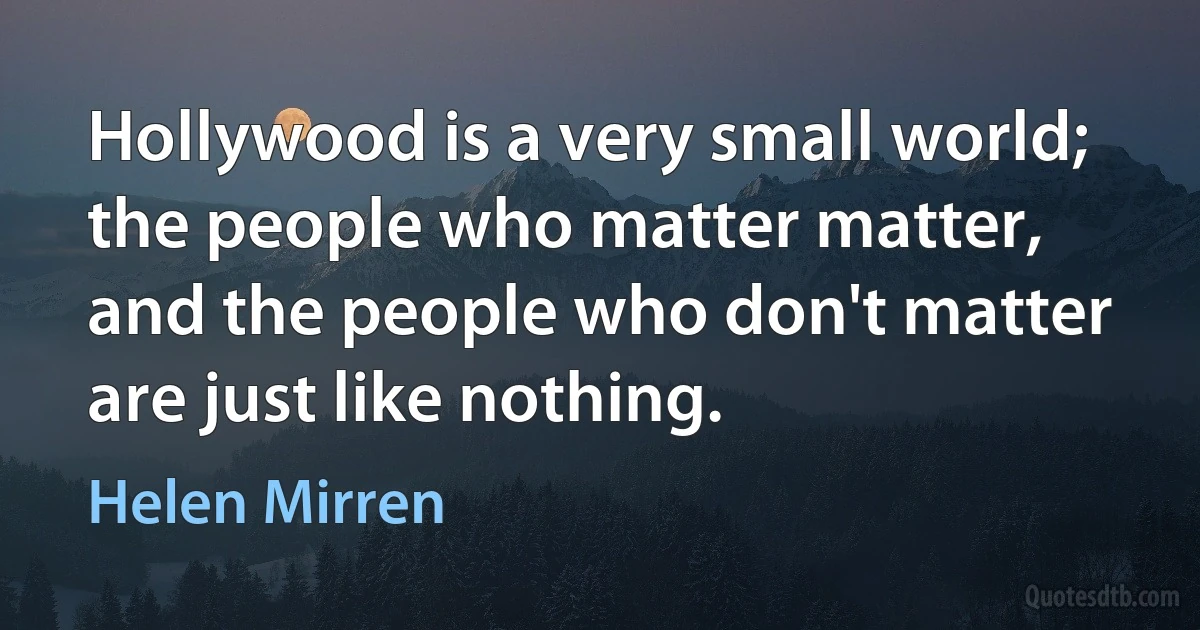 Hollywood is a very small world; the people who matter matter, and the people who don't matter are just like nothing. (Helen Mirren)