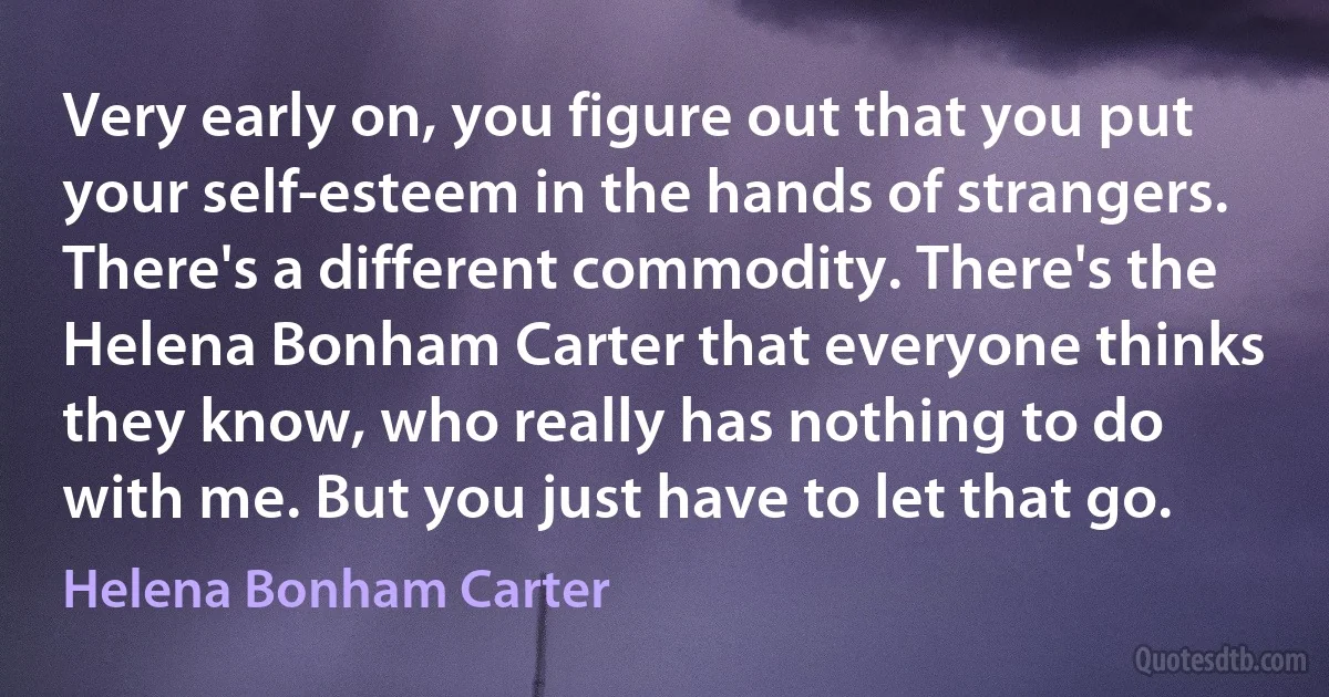 Very early on, you figure out that you put your self-esteem in the hands of strangers. There's a different commodity. There's the Helena Bonham Carter that everyone thinks they know, who really has nothing to do with me. But you just have to let that go. (Helena Bonham Carter)