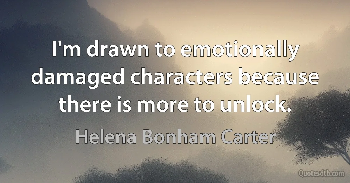 I'm drawn to emotionally damaged characters because there is more to unlock. (Helena Bonham Carter)