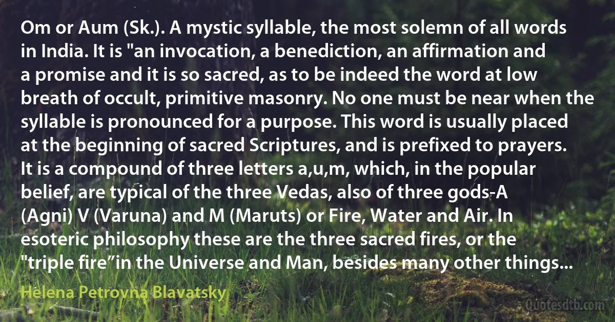 Om or Aum (Sk.). A mystic syllable, the most solemn of all words in India. It is "an invocation, a benediction, an affirmation and a promise and it is so sacred, as to be indeed the word at low breath of occult, primitive masonry. No one must be near when the syllable is pronounced for a purpose. This word is usually placed at the beginning of sacred Scriptures, and is prefixed to prayers. It is a compound of three letters a,u,m, which, in the popular belief, are typical of the three Vedas, also of three gods-A (Agni) V (Varuna) and M (Maruts) or Fire, Water and Air. In esoteric philosophy these are the three sacred fires, or the "triple fire”in the Universe and Man, besides many other things... (Helena Petrovna Blavatsky)