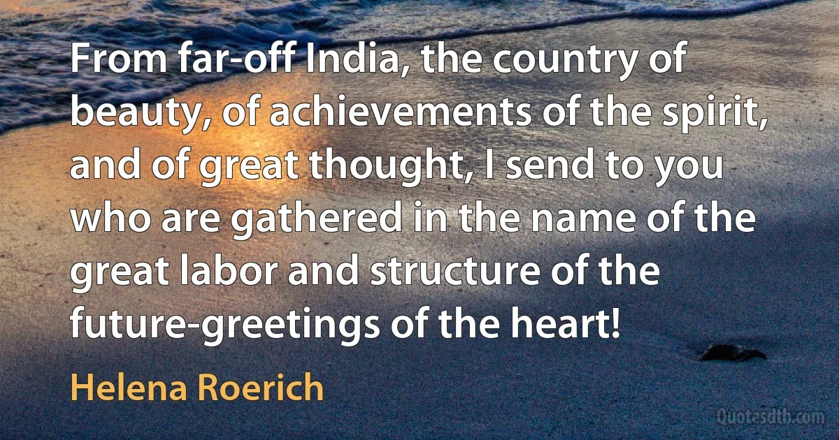 From far-off India, the country of beauty, of achievements of the spirit, and of great thought, I send to you who are gathered in the name of the great labor and structure of the future-greetings of the heart! (Helena Roerich)