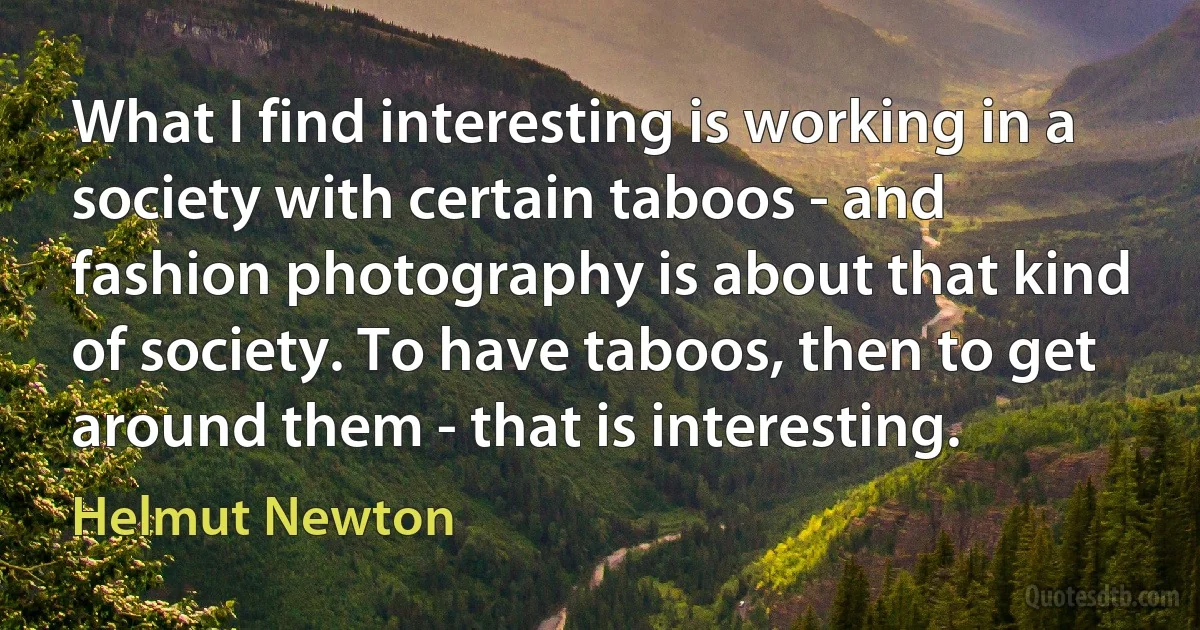 What I find interesting is working in a society with certain taboos - and fashion photography is about that kind of society. To have taboos, then to get around them - that is interesting. (Helmut Newton)