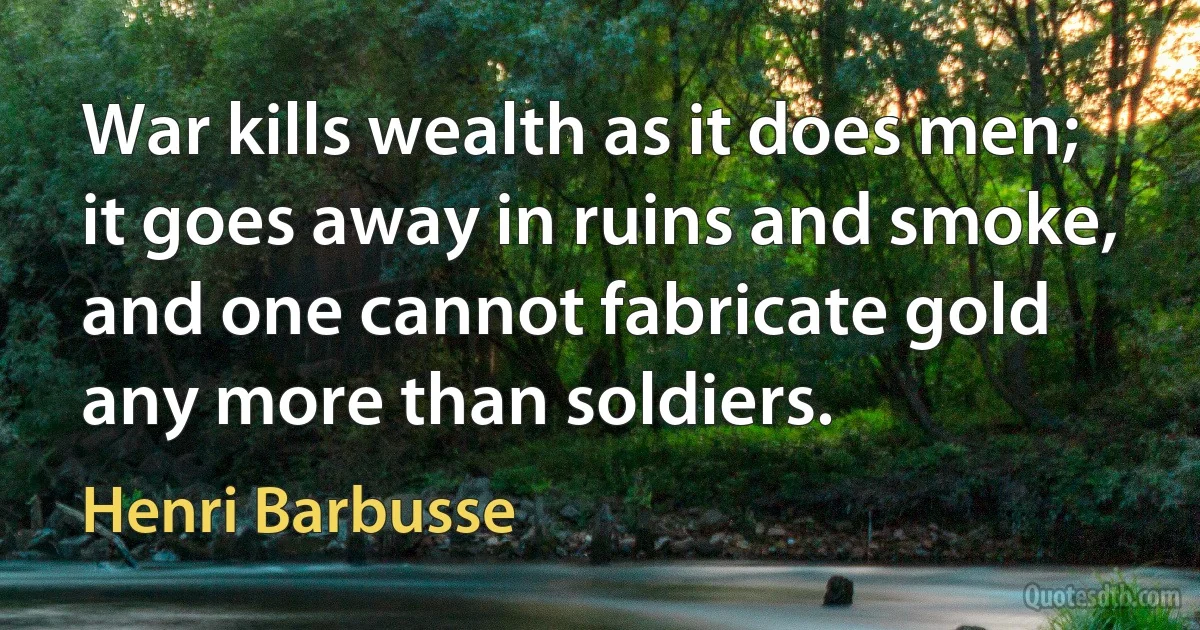 War kills wealth as it does men; it goes away in ruins and smoke, and one cannot fabricate gold any more than soldiers. (Henri Barbusse)