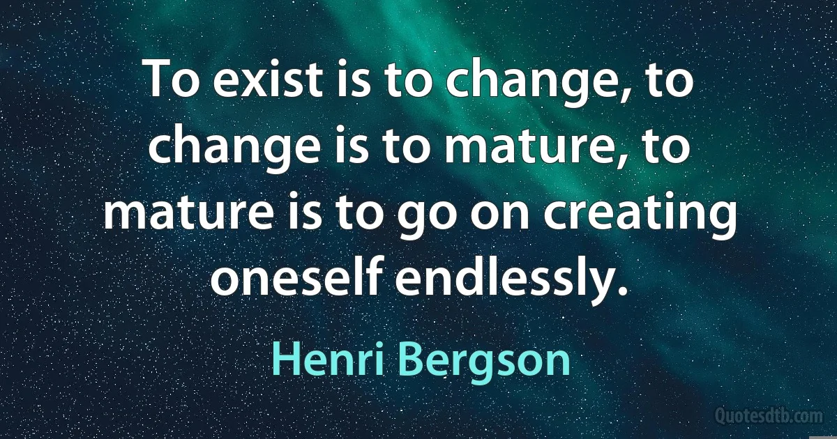 To exist is to change, to change is to mature, to mature is to go on creating oneself endlessly. (Henri Bergson)