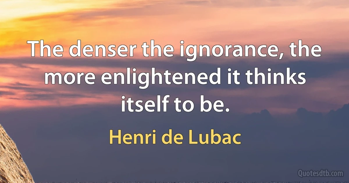 The denser the ignorance, the more enlightened it thinks itself to be. (Henri de Lubac)