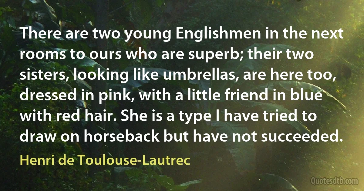 There are two young Englishmen in the next rooms to ours who are superb; their two sisters, looking like umbrellas, are here too, dressed in pink, with a little friend in blue with red hair. She is a type I have tried to draw on horseback but have not succeeded. (Henri de Toulouse-Lautrec)