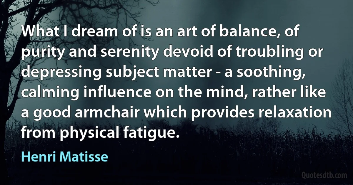 What I dream of is an art of balance, of purity and serenity devoid of troubling or depressing subject matter - a soothing, calming influence on the mind, rather like a good armchair which provides relaxation from physical fatigue. (Henri Matisse)