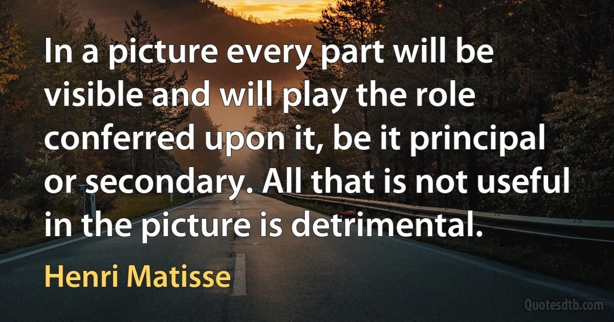 In a picture every part will be visible and will play the role conferred upon it, be it principal or secondary. All that is not useful in the picture is detrimental. (Henri Matisse)