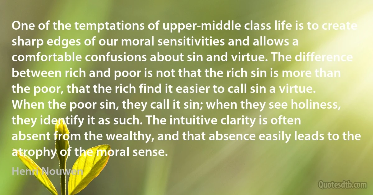 One of the temptations of upper-middle class life is to create sharp edges of our moral sensitivities and allows a comfortable confusions about sin and virtue. The difference between rich and poor is not that the rich sin is more than the poor, that the rich find it easier to call sin a virtue. When the poor sin, they call it sin; when they see holiness, they identify it as such. The intuitive clarity is often absent from the wealthy, and that absence easily leads to the atrophy of the moral sense. (Henri Nouwen)