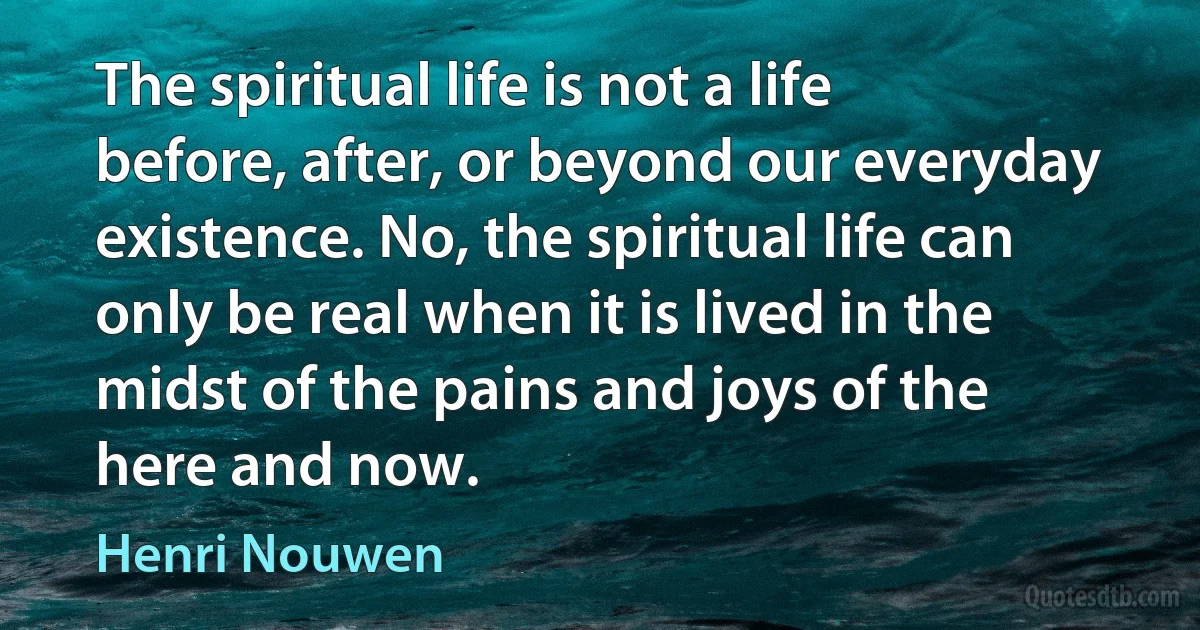 The spiritual life is not a life before, after, or beyond our everyday existence. No, the spiritual life can only be real when it is lived in the midst of the pains and joys of the here and now. (Henri Nouwen)