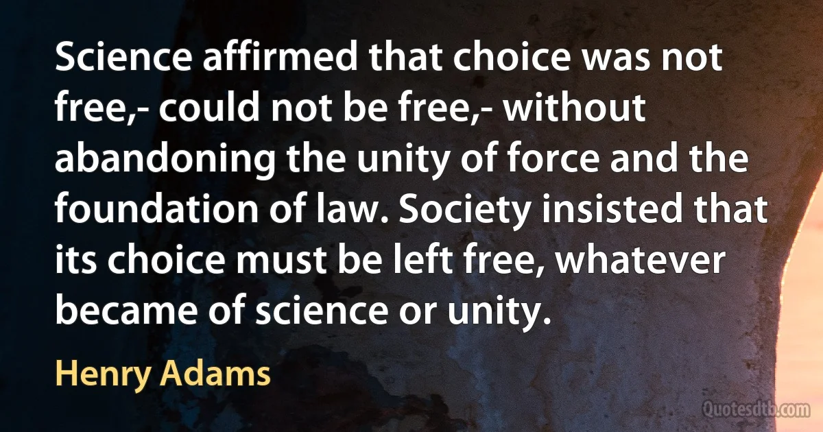 Science affirmed that choice was not free,- could not be free,- without abandoning the unity of force and the foundation of law. Society insisted that its choice must be left free, whatever became of science or unity. (Henry Adams)