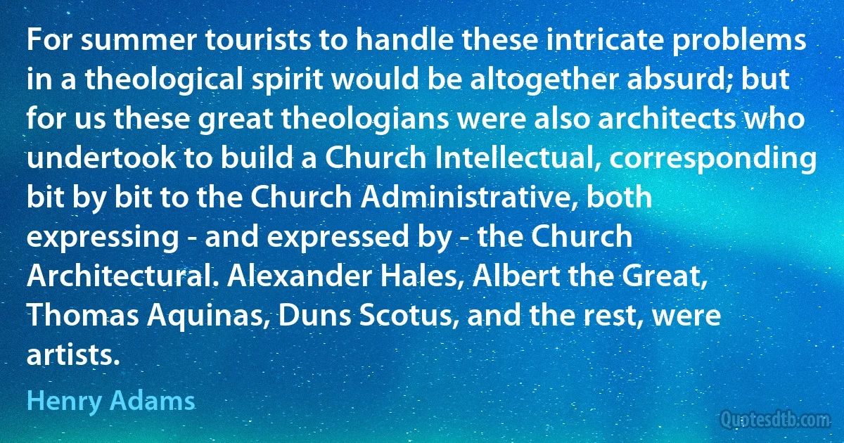 For summer tourists to handle these intricate problems in a theological spirit would be altogether absurd; but for us these great theologians were also architects who undertook to build a Church Intellectual, corresponding bit by bit to the Church Administrative, both expressing - and expressed by - the Church Architectural. Alexander Hales, Albert the Great, Thomas Aquinas, Duns Scotus, and the rest, were artists. (Henry Adams)