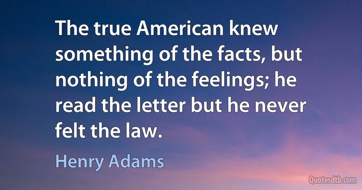 The true American knew something of the facts, but nothing of the feelings; he read the letter but he never felt the law. (Henry Adams)