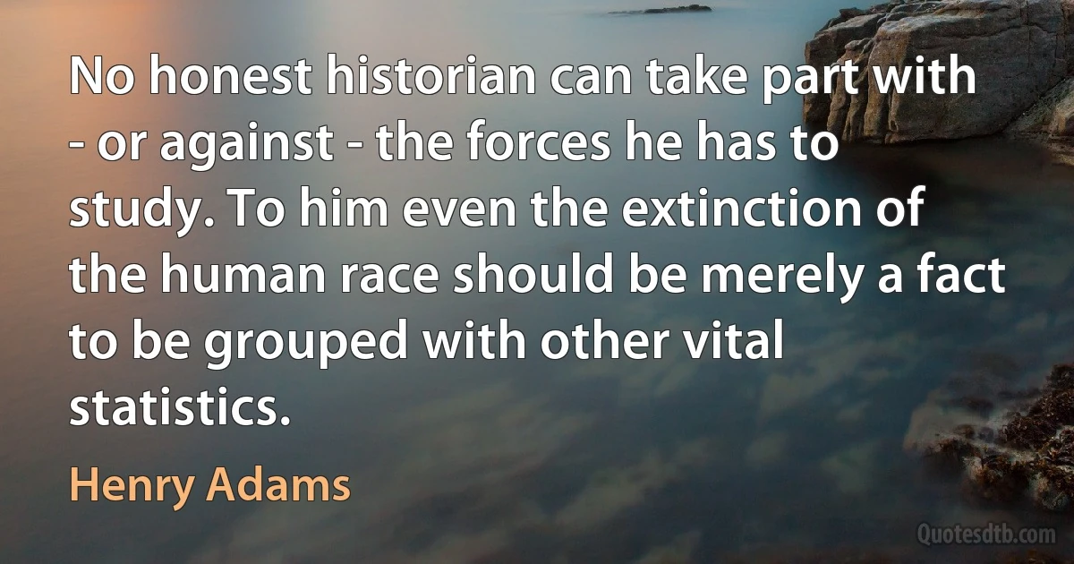 No honest historian can take part with - or against - the forces he has to study. To him even the extinction of the human race should be merely a fact to be grouped with other vital statistics. (Henry Adams)