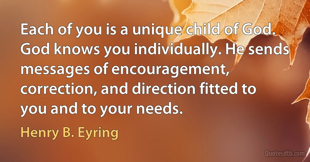 Each of you is a unique child of God. God knows you individually. He sends messages of encouragement, correction, and direction fitted to you and to your needs. (Henry B. Eyring)