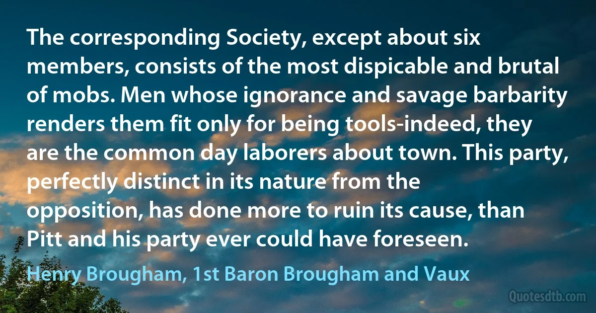 The corresponding Society, except about six members, consists of the most dispicable and brutal of mobs. Men whose ignorance and savage barbarity renders them fit only for being tools-indeed, they are the common day laborers about town. This party, perfectly distinct in its nature from the opposition, has done more to ruin its cause, than Pitt and his party ever could have foreseen. (Henry Brougham, 1st Baron Brougham and Vaux)