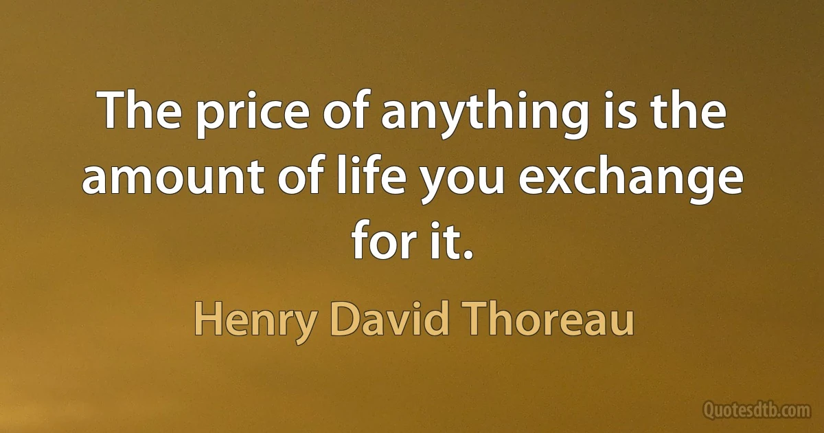 The price of anything is the amount of life you exchange for it. (Henry David Thoreau)