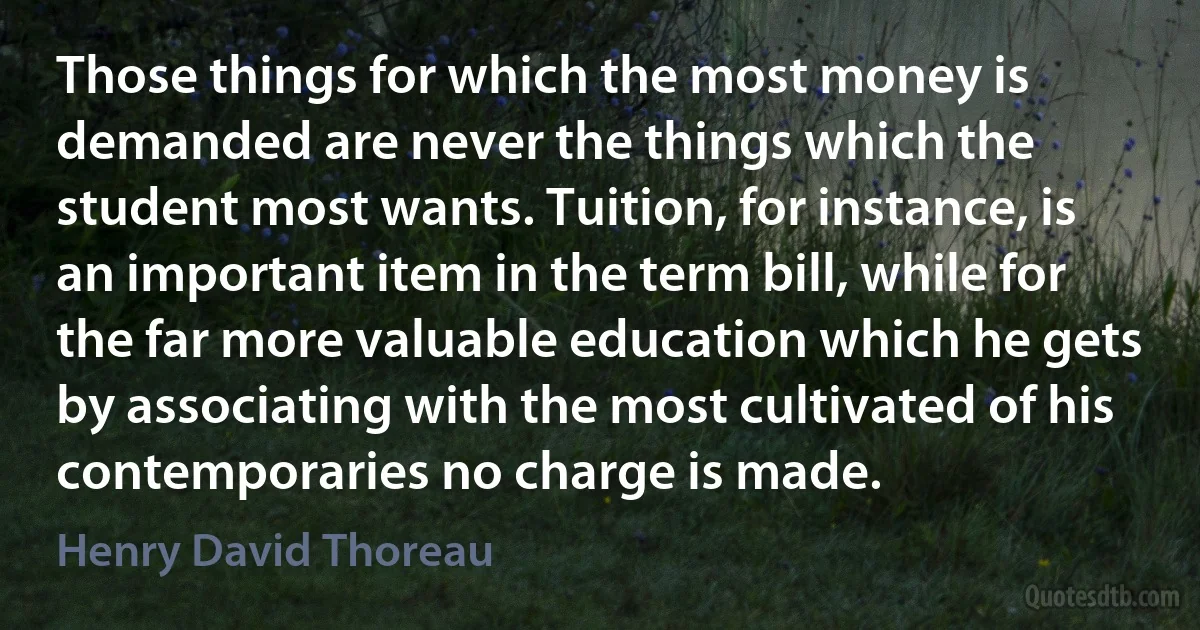 Those things for which the most money is demanded are never the things which the student most wants. Tuition, for instance, is an important item in the term bill, while for the far more valuable education which he gets by associating with the most cultivated of his contemporaries no charge is made. (Henry David Thoreau)