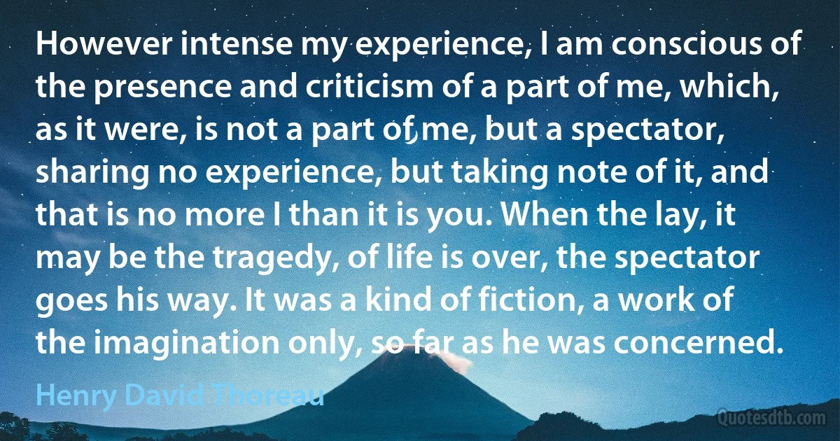 However intense my experience, I am conscious of the presence and criticism of a part of me, which, as it were, is not a part of me, but a spectator, sharing no experience, but taking note of it, and that is no more I than it is you. When the lay, it may be the tragedy, of life is over, the spectator goes his way. It was a kind of fiction, a work of the imagination only, so far as he was concerned. (Henry David Thoreau)