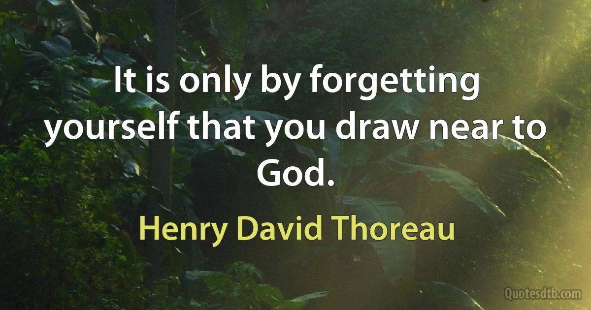 It is only by forgetting yourself that you draw near to God. (Henry David Thoreau)