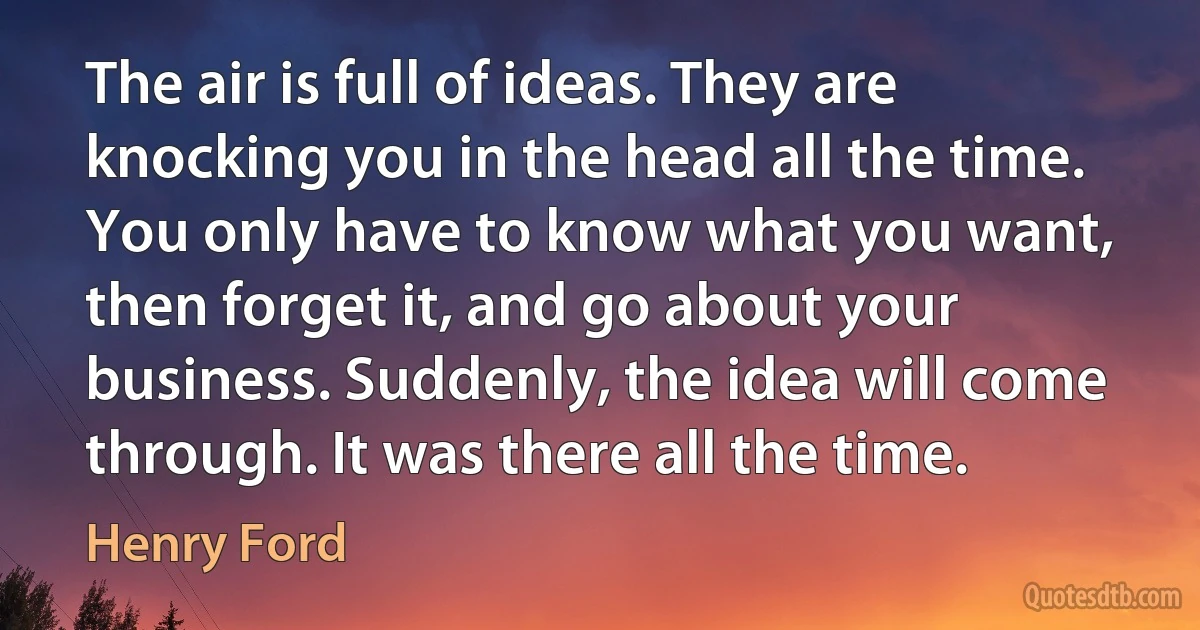 The air is full of ideas. They are knocking you in the head all the time. You only have to know what you want, then forget it, and go about your business. Suddenly, the idea will come through. It was there all the time. (Henry Ford)