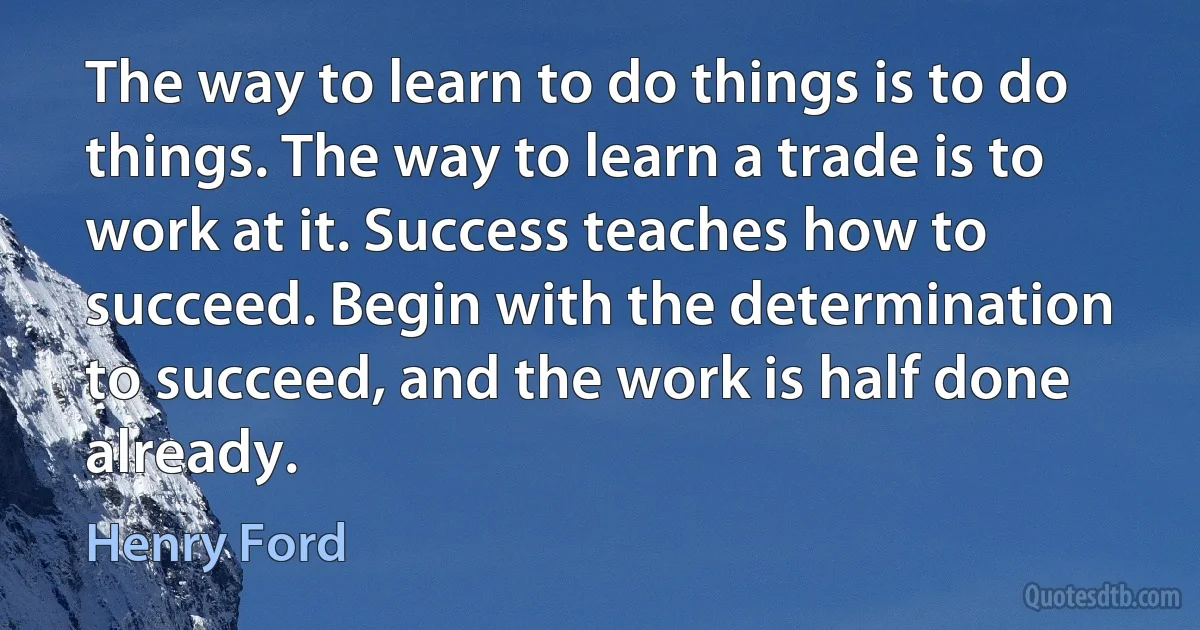 The way to learn to do things is to do things. The way to learn a trade is to work at it. Success teaches how to succeed. Begin with the determination to succeed, and the work is half done already. (Henry Ford)