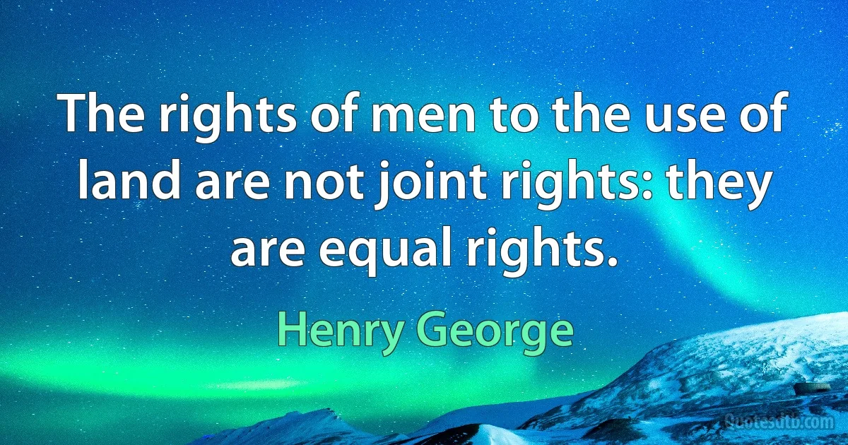 The rights of men to the use of land are not joint rights: they are equal rights. (Henry George)