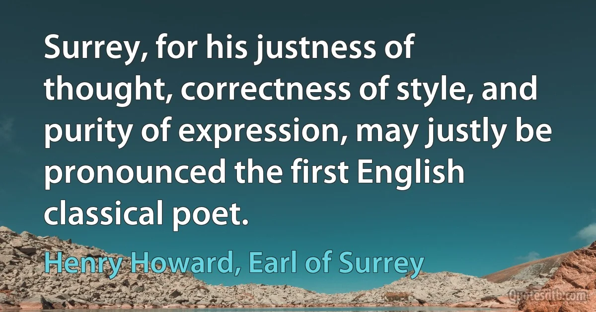 Surrey, for his justness of thought, correctness of style, and purity of expression, may justly be pronounced the first English classical poet. (Henry Howard, Earl of Surrey)