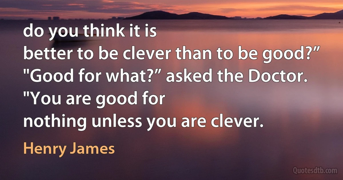 do you think it is
better to be clever than to be good?”
"Good for what?” asked the Doctor. "You are good for
nothing unless you are clever. (Henry James)