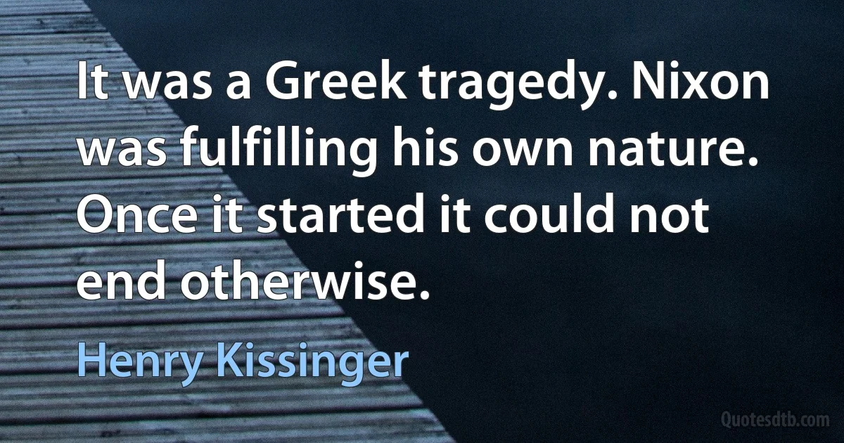 It was a Greek tragedy. Nixon was fulfilling his own nature. Once it started it could not end otherwise. (Henry Kissinger)