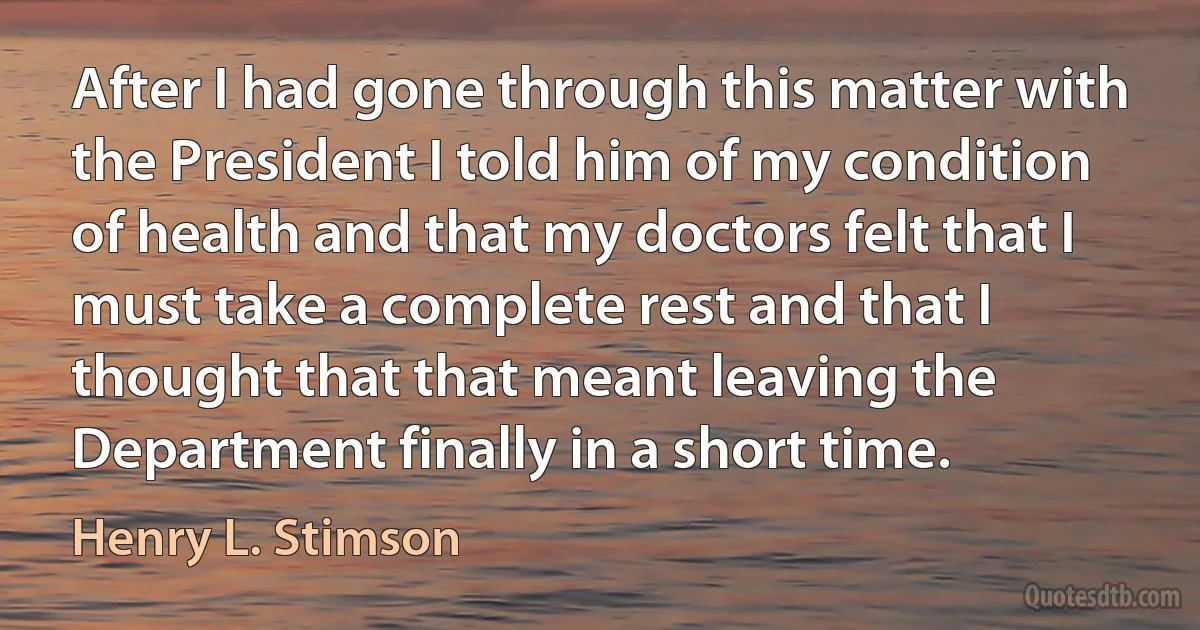 After I had gone through this matter with the President I told him of my condition of health and that my doctors felt that I must take a complete rest and that I thought that that meant leaving the Department finally in a short time. (Henry L. Stimson)