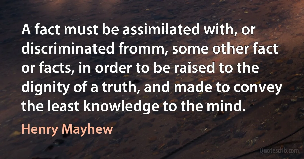 A fact must be assimilated with, or discriminated fromm, some other fact or facts, in order to be raised to the dignity of a truth, and made to convey the least knowledge to the mind. (Henry Mayhew)