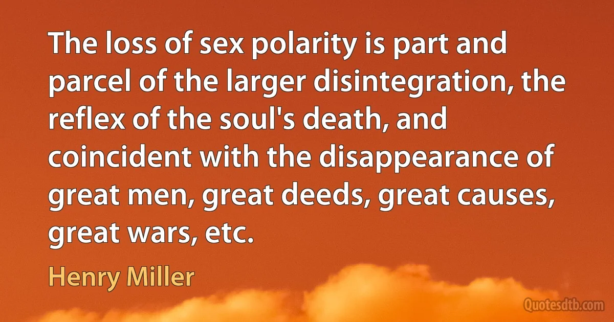 The loss of sex polarity is part and parcel of the larger disintegration, the reflex of the soul's death, and coincident with the disappearance of great men, great deeds, great causes, great wars, etc. (Henry Miller)