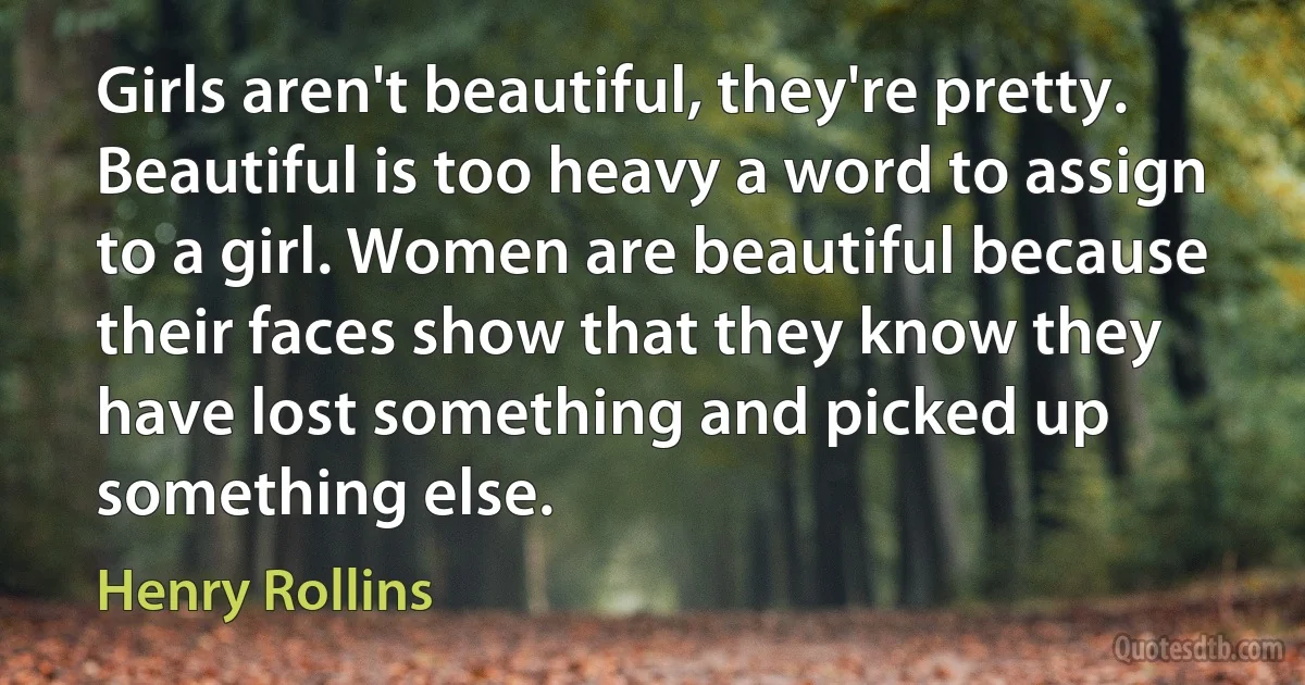 Girls aren't beautiful, they're pretty. Beautiful is too heavy a word to assign to a girl. Women are beautiful because their faces show that they know they have lost something and picked up something else. (Henry Rollins)