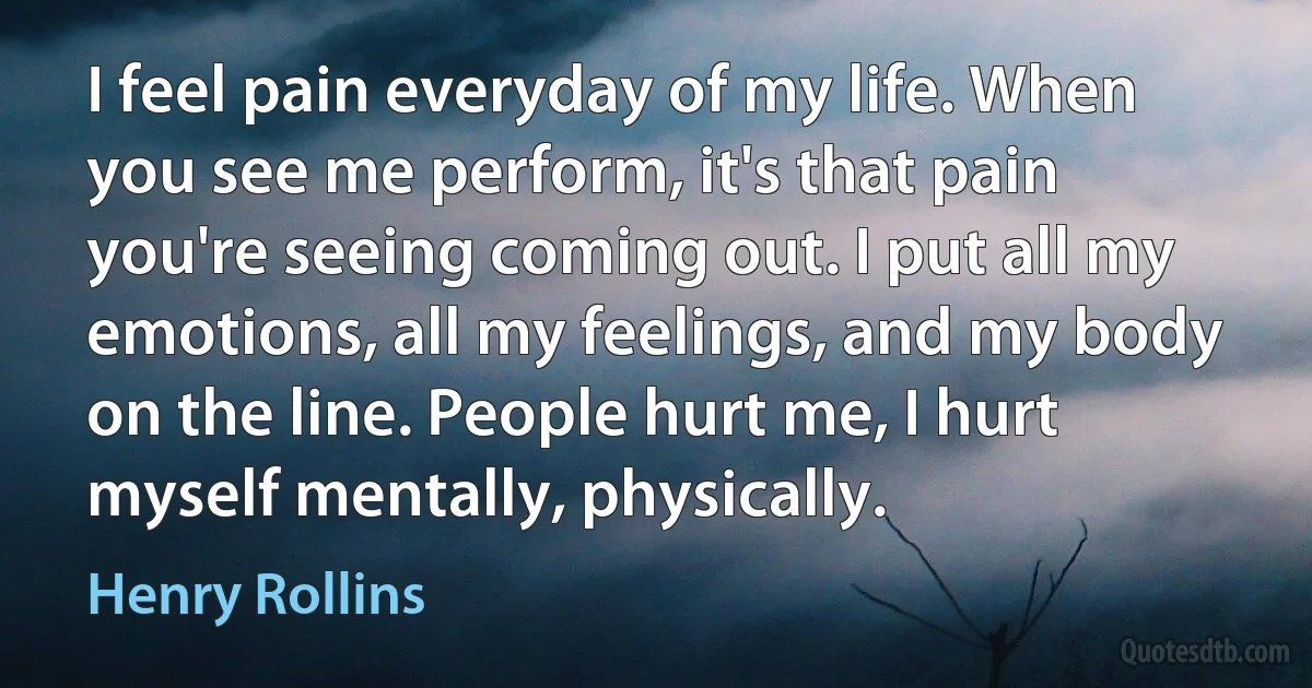 I feel pain everyday of my life. When you see me perform, it's that pain you're seeing coming out. I put all my emotions, all my feelings, and my body on the line. People hurt me, I hurt myself mentally, physically. (Henry Rollins)