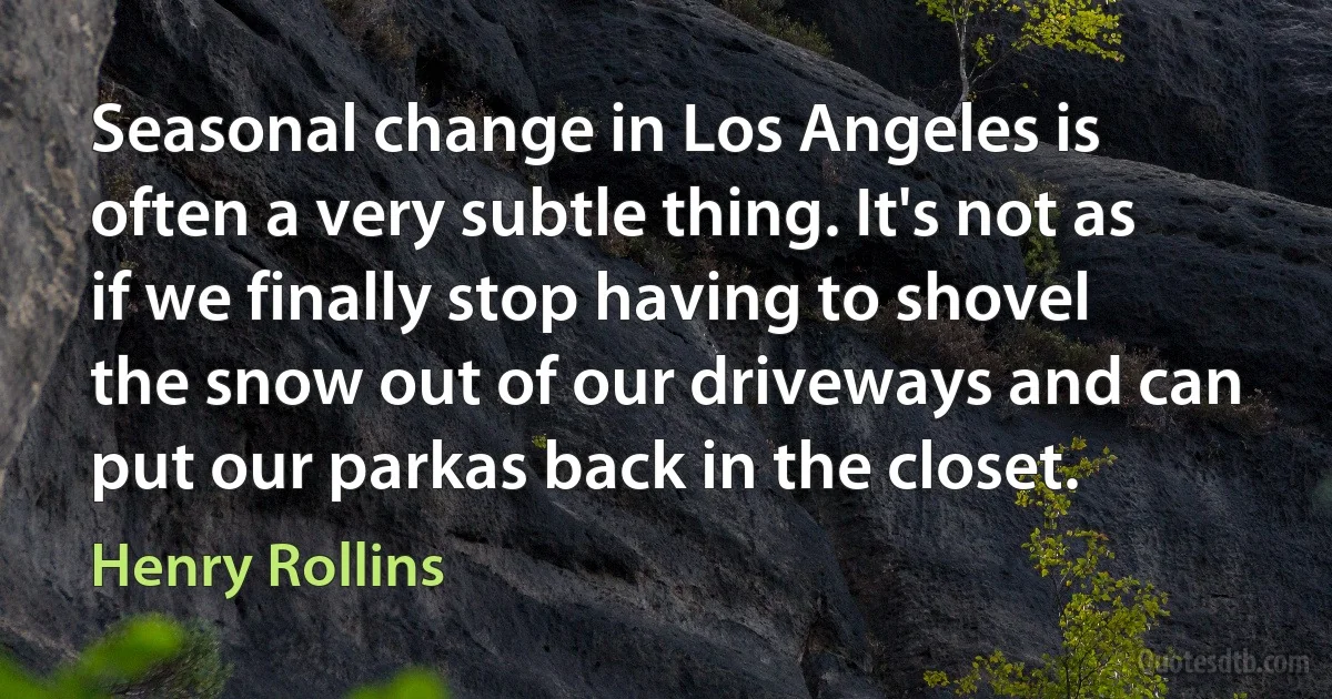 Seasonal change in Los Angeles is often a very subtle thing. It's not as if we finally stop having to shovel the snow out of our driveways and can put our parkas back in the closet. (Henry Rollins)