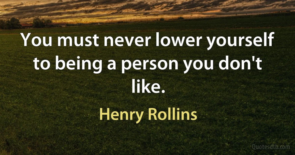 You must never lower yourself to being a person you don't like. (Henry Rollins)