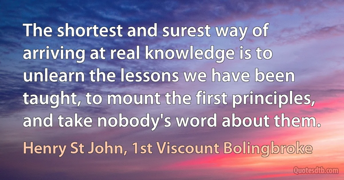 The shortest and surest way of arriving at real knowledge is to unlearn the lessons we have been taught, to mount the first principles, and take nobody's word about them. (Henry St John, 1st Viscount Bolingbroke)